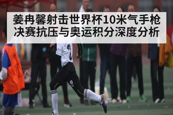 姜冉馨射击世界杯10米气手枪决赛抗压与奥运积分深度分析